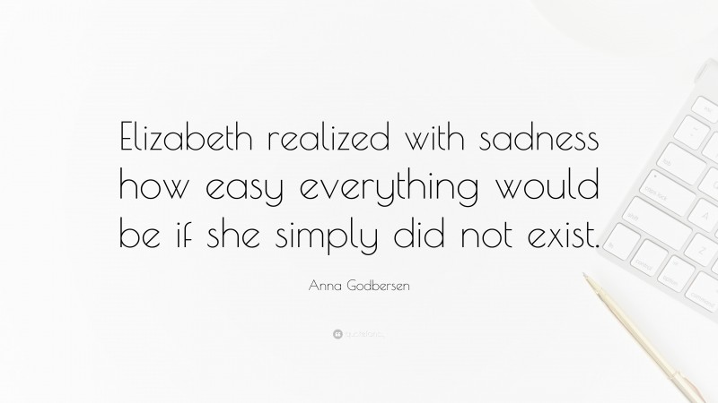 Anna Godbersen Quote: “Elizabeth realized with sadness how easy everything would be if she simply did not exist.”