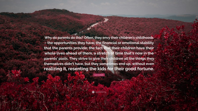 Lori Gottlieb Quote: “Why do parents do this? Often, they envy their children’s childhoods – the opportunities they have; the financial or emotional stability that the parents provide; the fact that their children have their whole lives ahead of them, a stretch of time that’s now in the parents’ pasts. They strive to give their children all the things they themselves didn’t have, but they sometimes end up, without even realizing it, resenting the kids for their good fortune.”