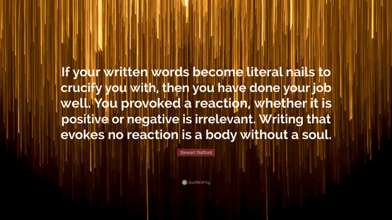 Stewart Stafford Quote: “If your written words become literal nails to crucify you with, then you have done your job well. You provoked a reaction, whether it is positive or negative is irrelevant. Writing that evokes no reaction is a body without a soul.”