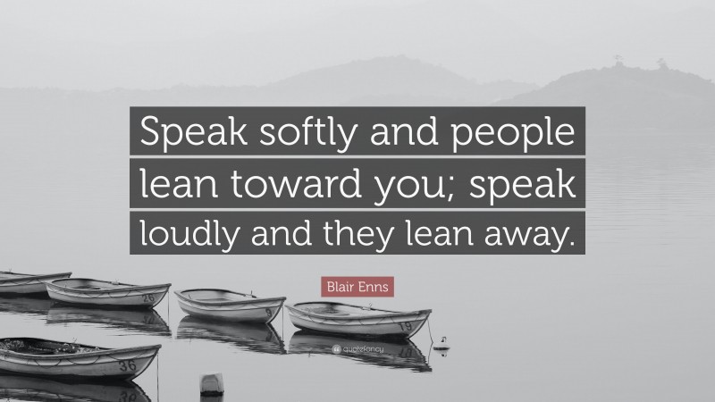 Blair Enns Quote: “Speak softly and people lean toward you; speak loudly and they lean away.”