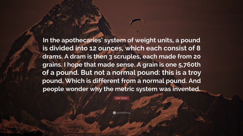 Matt Parker Quote: “In the apothecaries’ system of weight units, a pound is divided into 12 ounces, which each consist of 8 drams. A dram is then 3 scruples, each made from 20 grains. I hope that made sense. A grain is one 5,760th of a pound. But not a normal pound: this is a troy pound. Which is different from a normal pound. And people wonder why the metric system was invented.”