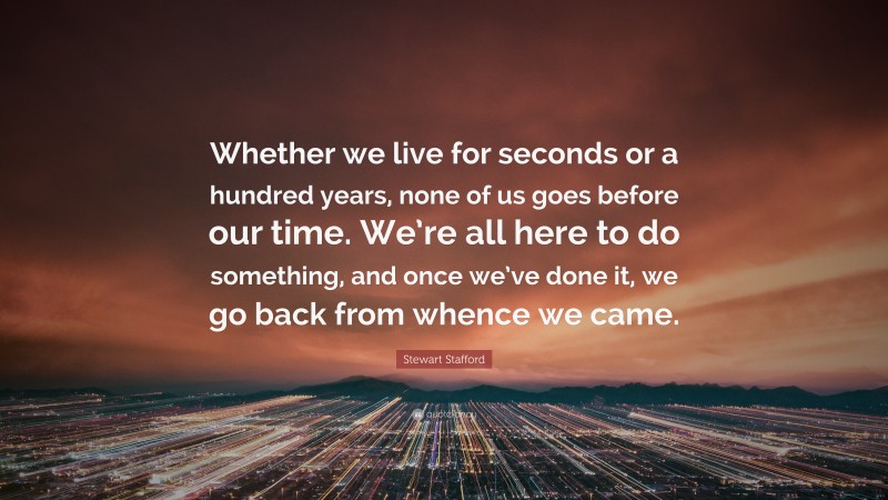 Stewart Stafford Quote: “Whether we live for seconds or a hundred years, none of us goes before our time. We’re all here to do something, and once we’ve done it, we go back from whence we came.”