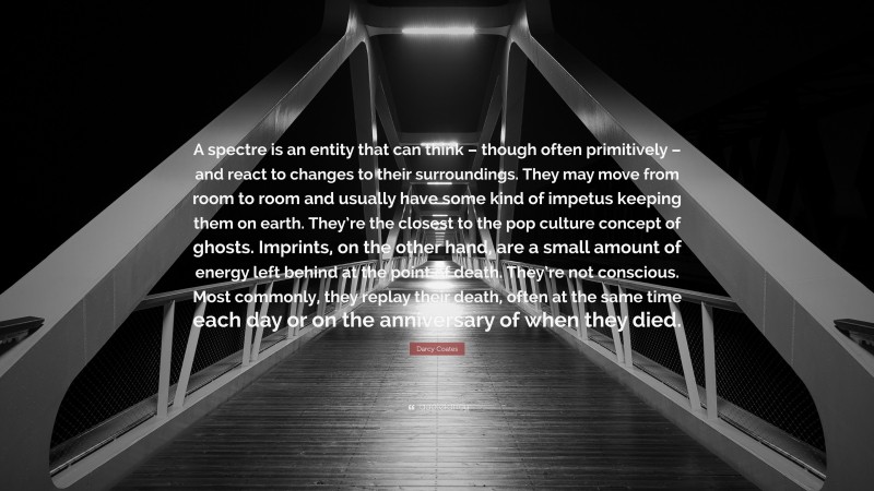 Darcy Coates Quote: “A spectre is an entity that can think – though often primitively – and react to changes to their surroundings. They may move from room to room and usually have some kind of impetus keeping them on earth. They’re the closest to the pop culture concept of ghosts. Imprints, on the other hand, are a small amount of energy left behind at the point of death. They’re not conscious. Most commonly, they replay their death, often at the same time each day or on the anniversary of when they died.”