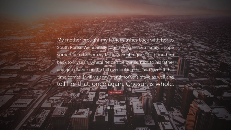 Yeonmi Park Quote: “My mother brought my father’s ashes back with her to South Korea. We’re finally together again as a family. I hope someday to honor my father’s final request to bring him back to Hysean, where he can be buried next to his father and grandfather on the hill overlooking the Yalu River. If that time comes, I will visit my grandmother’s grave as well and tell her that, once again, Chosun is whole.”