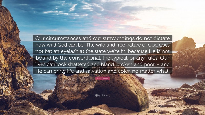 Jess Connolly Quote: “Our circumstances and our surroundings do not dictate how wild God can be. The wild and free nature of God does not bat an eyelash at the state we’re in, because He is not bound by the conventional, the typical, or any rules. Our lives can look shattered and bland, broken and poor – and He can bring life and salvation and color, no matter what.”