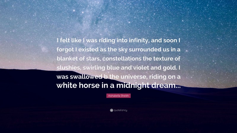 Aishabella Sheikh Quote: “I felt like I was riding into infinity, and soon I forgot I existed as the sky surrounded us in a blanket of stars, constellations the texture of slushies, swirling blue and violet and gold. I was swallowed b the universe, riding on a white horse in a midnight dream...”