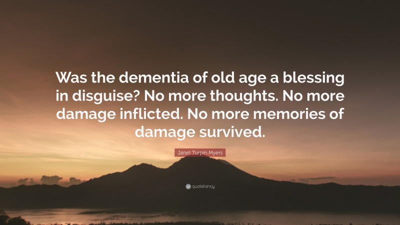 Janet Turpin Myers Quote: “Was the dementia of old age a blessing in disguise? No more thoughts. No more damage inflicted. No more memories of damage survived.”