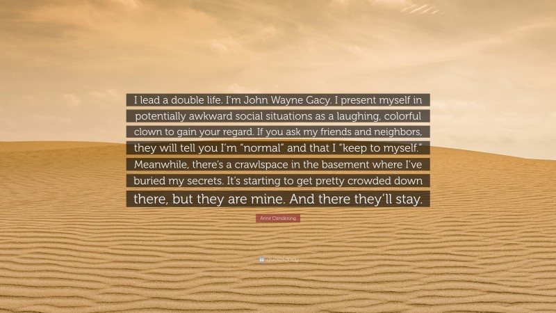 Anne Clendening Quote: “I lead a double life. I’m John Wayne Gacy. I present myself in potentially awkward social situations as a laughing, colorful clown to gain your regard. If you ask my friends and neighbors, they will tell you I’m “normal” and that I “keep to myself.” Meanwhile, there’s a crawlspace in the basement where I’ve buried my secrets. It’s starting to get pretty crowded down there, but they are mine. And there they’ll stay.”