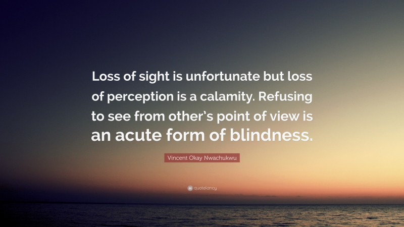 Vincent Okay Nwachukwu Quote: “Loss of sight is unfortunate but loss of perception is a calamity. Refusing to see from other’s point of view is an acute form of blindness.”