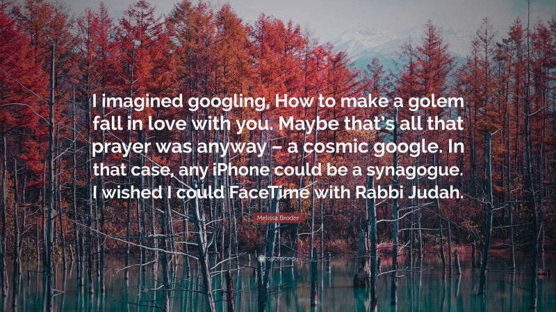 Melissa Broder Quote: “I imagined googling, How to make a golem fall in love with you. Maybe that’s all that prayer was anyway – a cosmic google. In that case, any iPhone could be a synagogue. I wished I could FaceTime with Rabbi Judah.”