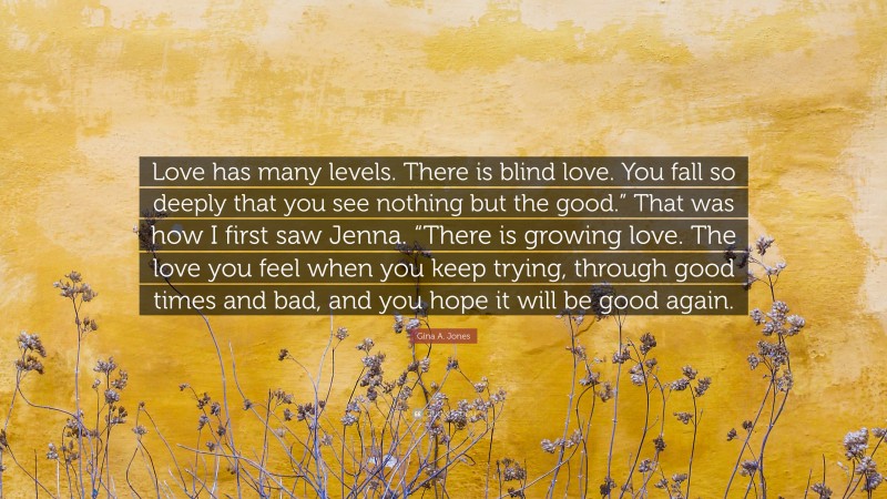 Gina A. Jones Quote: “Love has many levels. There is blind love. You fall so deeply that you see nothing but the good.” That was how I first saw Jenna. “There is growing love. The love you feel when you keep trying, through good times and bad, and you hope it will be good again.”