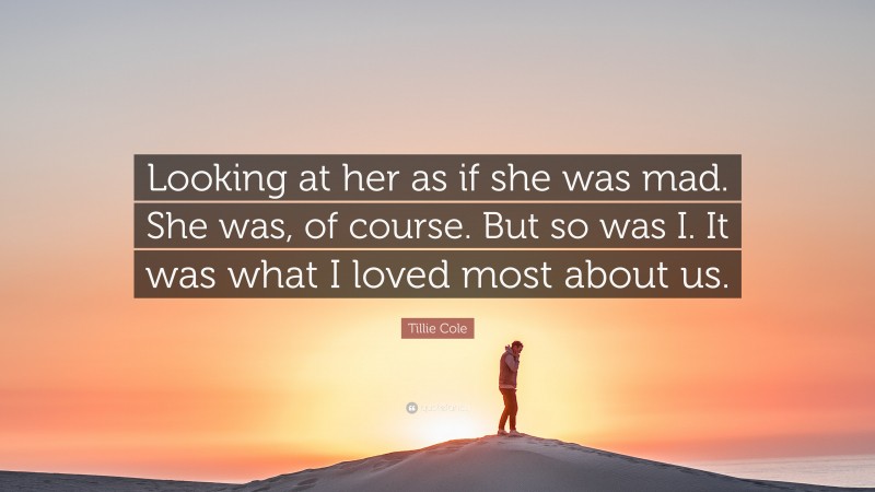 Tillie Cole Quote: “Looking at her as if she was mad. She was, of course. But so was I. It was what I loved most about us.”