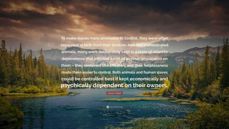 David A. Nibert Quote: “To make slaves more amenable to control, they were often separated at birth from their families. And, like domesticated animals, many were deliberately kept in a state of infantile dependence that inflicted a sort of psychic amputation on them – they remained like children, and their helplessness made them easier to control. Both animals and human slaves could be controlled best if kept economically and psychically dependent on their owners.”