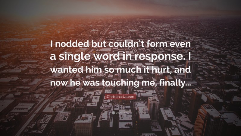 Christina Lauren Quote: “I nodded but couldn’t form even a single word in response. I wanted him so much it hurt, and now he was touching me, finally...”