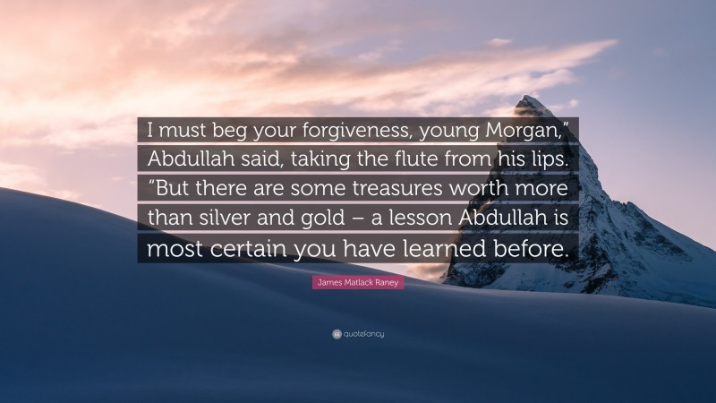 James Matlack Raney Quote: “I must beg your forgiveness, young Morgan,” Abdullah said, taking the flute from his lips. “But there are some treasures worth more than silver and gold – a lesson Abdullah is most certain you have learned before.”