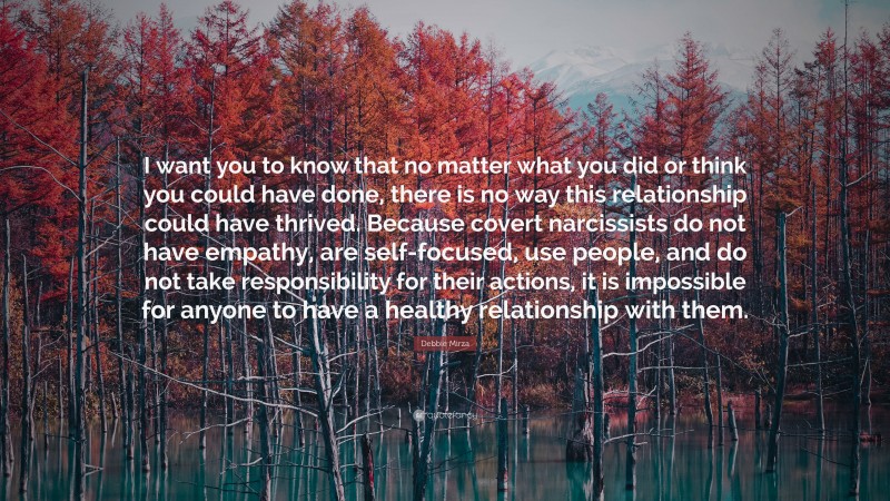 Debbie Mirza Quote: “I want you to know that no matter what you did or think you could have done, there is no way this relationship could have thrived. Because covert narcissists do not have empathy, are self-focused, use people, and do not take responsibility for their actions, it is impossible for anyone to have a healthy relationship with them.”