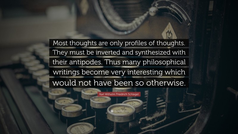 Karl Wilhelm Friedrich Schlegel Quote: “Most thoughts are only profiles of thoughts. They must be inverted and synthesized with their antipodes. Thus many philosophical writings become very interesting which would not have been so otherwise.”
