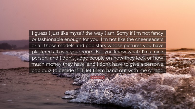 Scott Cawthon Quote: “I guess I just like myself the way I am. Sorry if I’m not fancy or fashionable enough for you. I’m not like the cheerleaders or all those models and pop stars whose pictures you have plastered all over your room. But you know what? I’m a nice person, and I don’t judge people on how they look or how much money they have, and I don’t have to give a person a pop quiz to decide if I’ll let them hang out with me or not!”