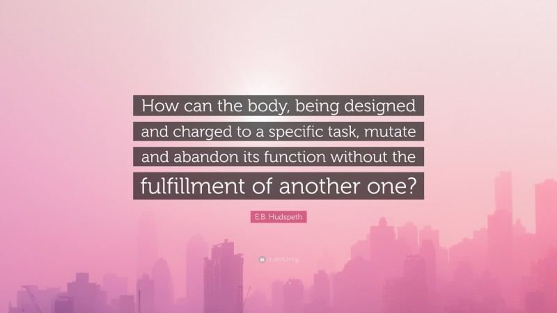 E.B. Hudspeth Quote: “How can the body, being designed and charged to a specific task, mutate and abandon its function without the fulfillment of another one?”