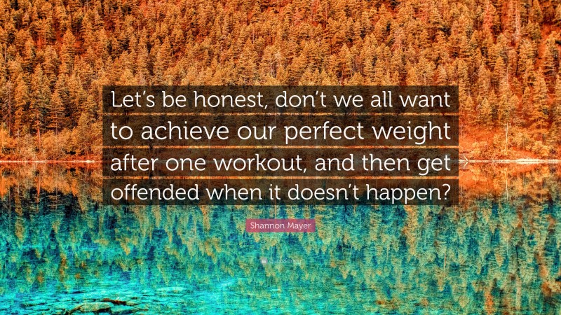 Shannon Mayer Quote: “Let’s be honest, don’t we all want to achieve our perfect weight after one workout, and then get offended when it doesn’t happen?”