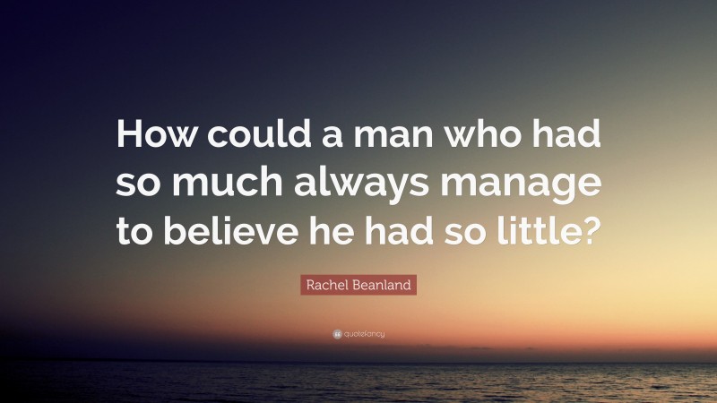 Rachel Beanland Quote: “How could a man who had so much always manage to believe he had so little?”