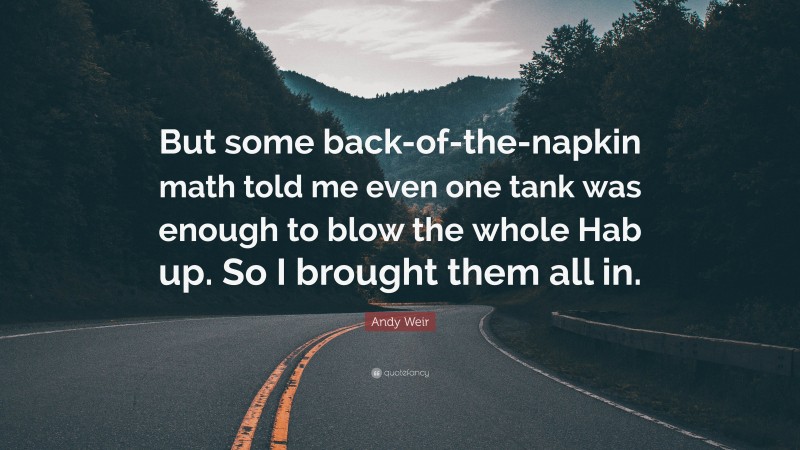 Andy Weir Quote: “But some back-of-the-napkin math told me even one tank was enough to blow the whole Hab up. So I brought them all in.”