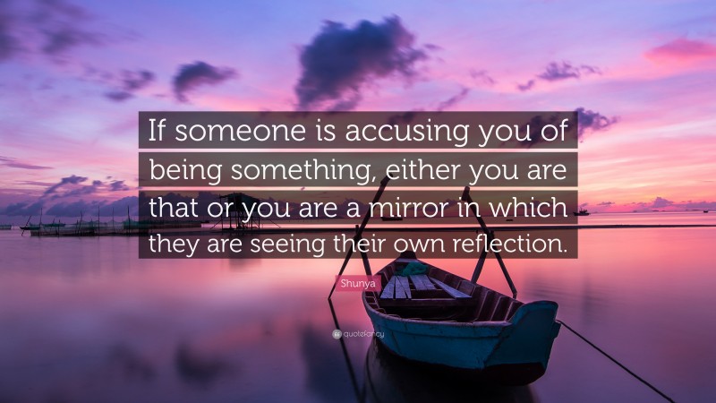 Shunya Quote: “If someone is accusing you of being something, either you are that or you are a mirror in which they are seeing their own reflection.”