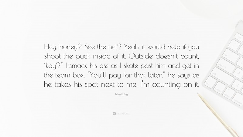 Eden Finley Quote: “Hey, honey? See the net? Yeah, it would help if you shoot the puck inside of it. Outside doesn’t count, ’kay?” I smack his ass as I skate past him and get in the team box. “You’ll pay for that later,” he says as he takes his spot next to me. I’m counting on it.”