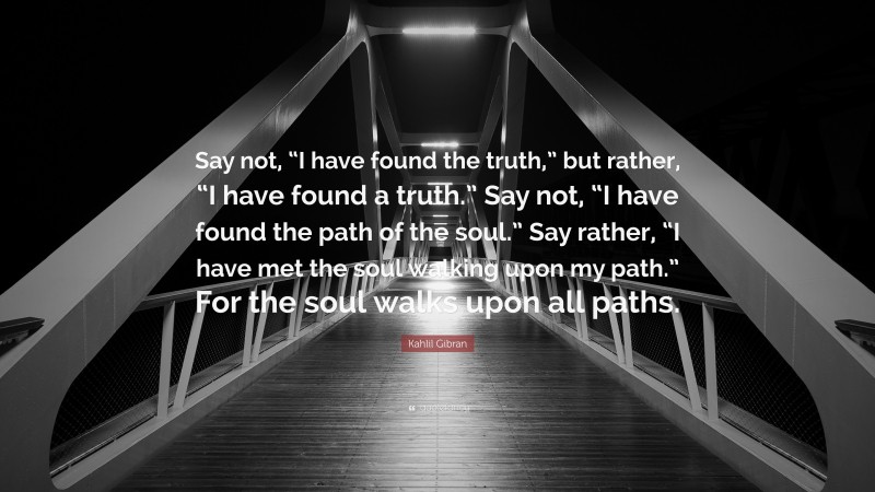 Kahlil Gibran Quote: “Say not, “I have found the truth,” but rather, “I have found a truth.” Say not, “I have found the path of the soul.” Say rather, “I have met the soul walking upon my path.” For the soul walks upon all paths.”