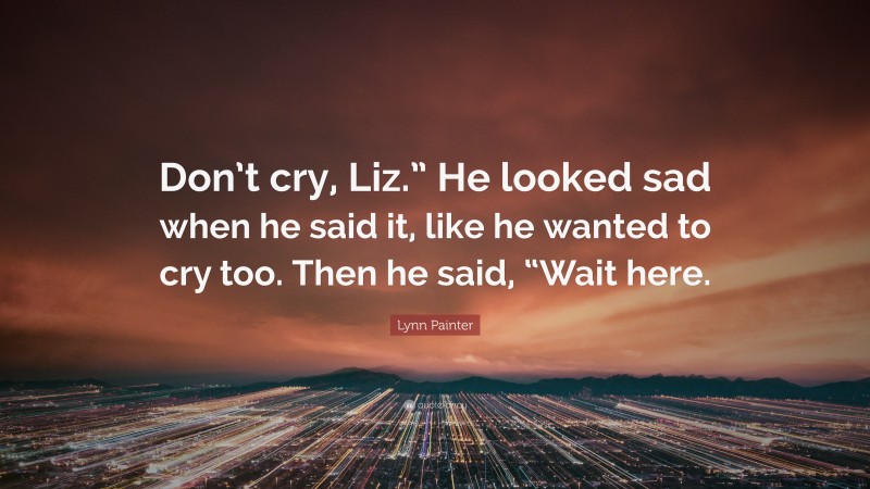 Lynn Painter Quote: “Don’t cry, Liz.” He looked sad when he said it, like he wanted to cry too. Then he said, “Wait here.”