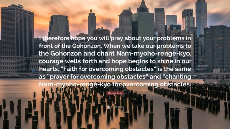 Daisaku Ikeda Quote: “I therefore hope you will pray about your problems in front of the Gohonzon. When we take our problems to the Gohonzon and chant Nam-myoho-renge-kyo, courage wells forth and hope begins to shine in our hearts. “Faith for overcoming obstacles” is the same as “prayer for overcoming obstacles” and “chanting Nam-myoho-renge-kyo for overcoming obstacles.”