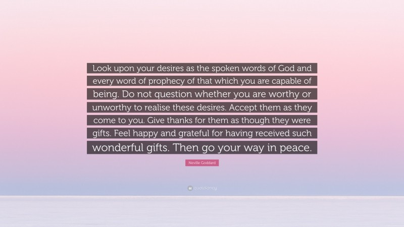 Neville Goddard Quote: “Look upon your desires as the spoken words of God and every word of prophecy of that which you are capable of being. Do not question whether you are worthy or unworthy to realise these desires. Accept them as they come to you. Give thanks for them as though they were gifts. Feel happy and grateful for having received such wonderful gifts. Then go your way in peace.”