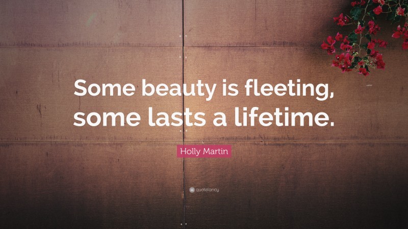 Holly Martin Quote: “Some beauty is fleeting, some lasts a lifetime.”