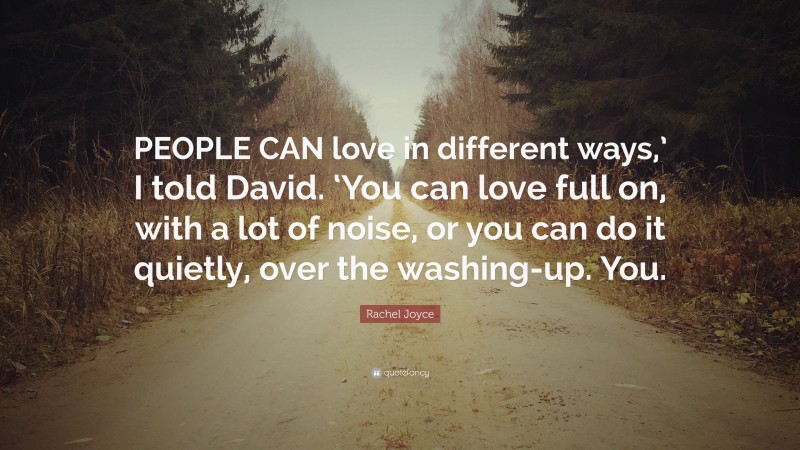 Rachel Joyce Quote: “PEOPLE CAN love in different ways,’ I told David. ‘You can love full on, with a lot of noise, or you can do it quietly, over the washing-up. You.”