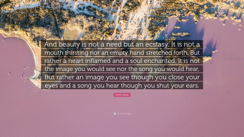 Kahlil Gibran Quote: “And beauty is not a need but an ecstasy. It is not a mouth thirsting nor an empty hand stretched forth, But rather a heart inflamed and a soul enchanted. It is not the image you would see nor the song you would hear, But rather an image you see though you close your eyes and a song you hear though you shut your ears.”