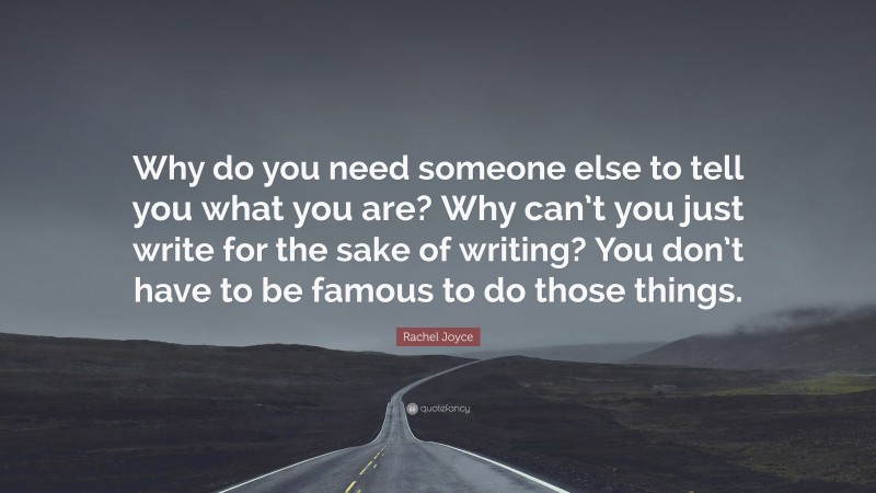 Rachel Joyce Quote: “Why do you need someone else to tell you what you are? Why can’t you just write for the sake of writing? You don’t have to be famous to do those things.”