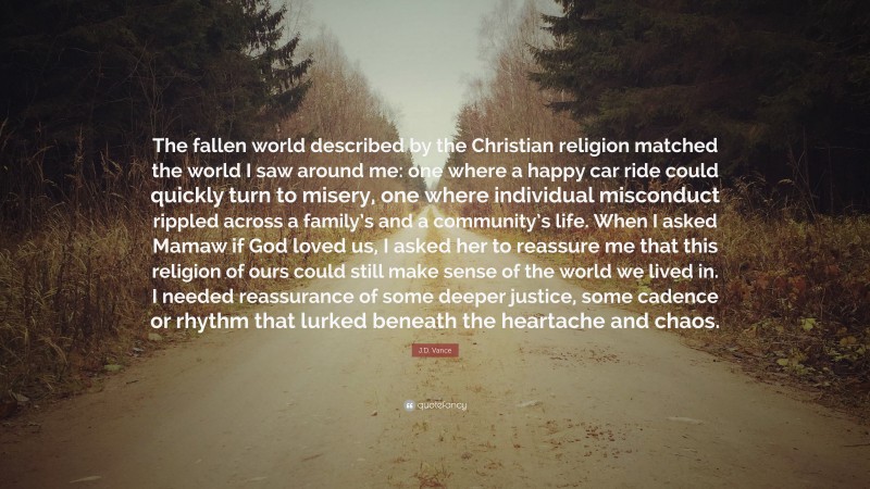 J.D. Vance Quote: “The fallen world described by the Christian religion matched the world I saw around me: one where a happy car ride could quickly turn to misery, one where individual misconduct rippled across a family’s and a community’s life. When I asked Mamaw if God loved us, I asked her to reassure me that this religion of ours could still make sense of the world we lived in. I needed reassurance of some deeper justice, some cadence or rhythm that lurked beneath the heartache and chaos.”