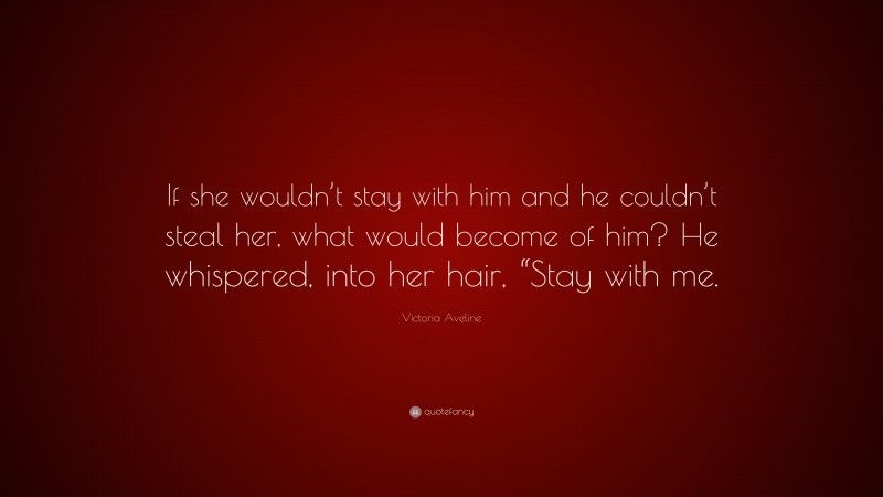 Victoria Aveline Quote: “If she wouldn’t stay with him and he couldn’t steal her, what would become of him? He whispered, into her hair, “Stay with me.”