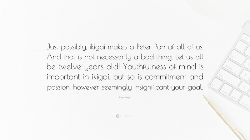 Ken Mogi Quote: “Just possibly, ikigai makes a Peter Pan of all of us. And that is not necessarily a bad thing. Let us all be twelve years old! Youthfulness of mind is important in ikigai, but so is commitment and passion, however seemingly insignificant your goal.”