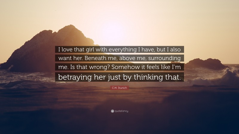 C.M. Stunich Quote: “I love that girl with everything I have, but I also want her. Beneath me, above me, surrounding me. Is that wrong? Somehow it feels like I’m betraying her just by thinking that.”