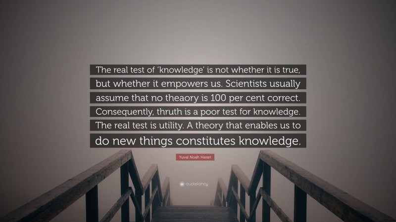 Yuval Noah Harari Quote: “The real test of ‘knowledge’ is not whether it is true, but whether it empowers us. Scientists usually assume that no theaory is 100 per cent correct. Consequently, thruth is a poor test for knowledge. The real test is utility. A theory that enables us to do new things constitutes knowledge.”