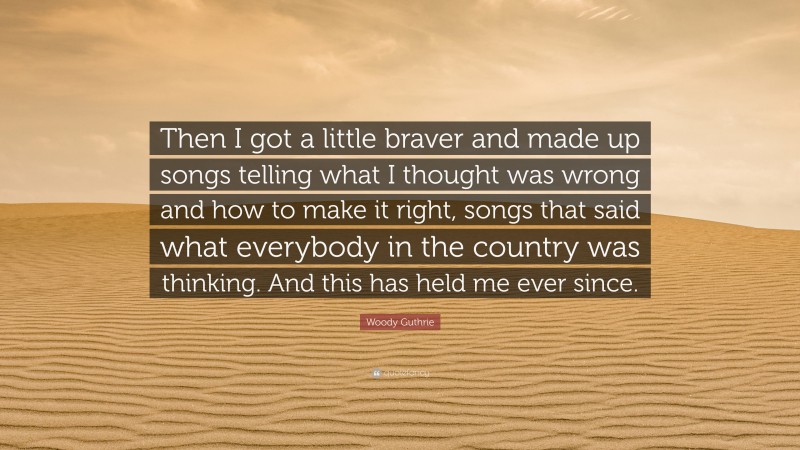 Woody Guthrie Quote: “Then I got a little braver and made up songs telling what I thought was wrong and how to make it right, songs that said what everybody in the country was thinking. And this has held me ever since.”