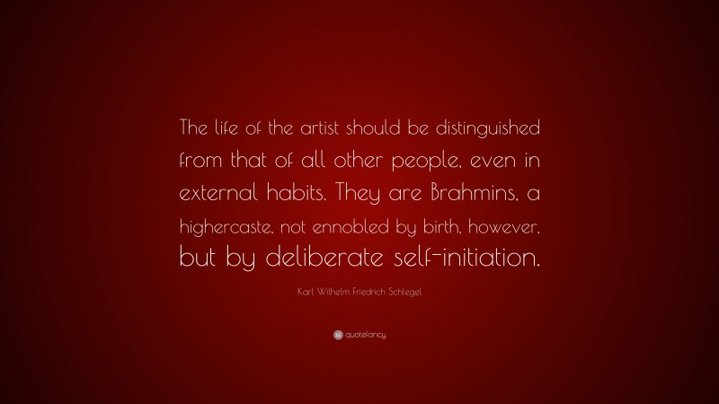 Karl Wilhelm Friedrich Schlegel Quote: “The life of the artist should be distinguished from that of all other people, even in external habits. They are Brahmins, a highercaste, not ennobled by birth, however, but by deliberate self-initiation.”