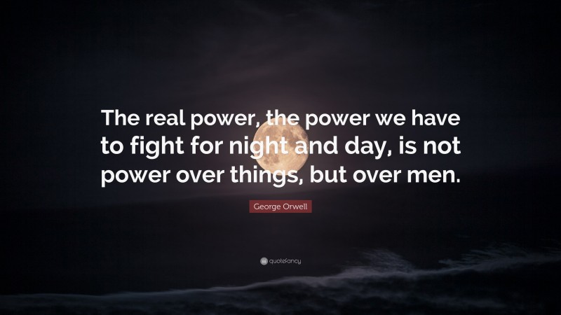 George Orwell Quote: “The real power, the power we have to fight for night and day, is not power over things, but over men.”