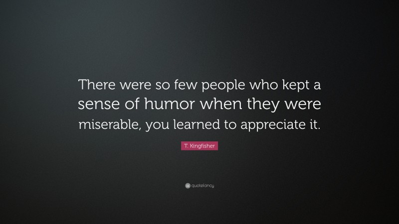 T. Kingfisher Quote: “There were so few people who kept a sense of humor when they were miserable, you learned to appreciate it.”