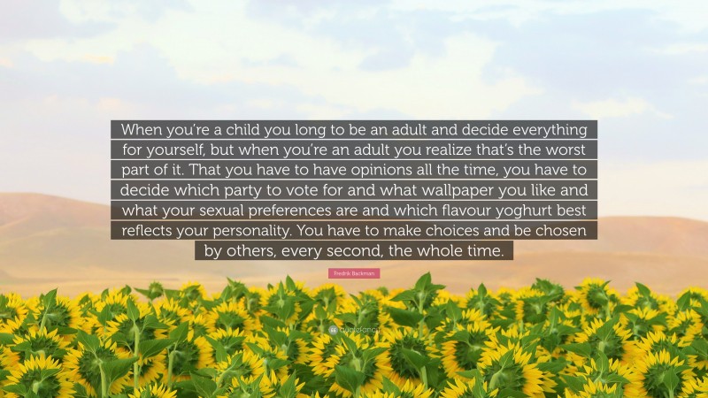 Fredrik Backman Quote: “When you’re a child you long to be an adult and decide everything for yourself, but when you’re an adult you realize that’s the worst part of it. That you have to have opinions all the time, you have to decide which party to vote for and what wallpaper you like and what your sexual preferences are and which flavour yoghurt best reflects your personality. You have to make choices and be chosen by others, every second, the whole time.”