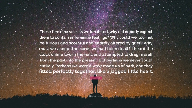 Stacey Halls Quote: “These feminine vessels we inhabited: why did nobody expect them to contain unfeminine feelings? Why could we, too, not be furious and scornful and entirely altered by grief? Why must we accept the cards we had been dealt? I heard the clock chime two in the hall, and attempted to drag myself from the past into the present. But perhaps we never could entirely. Perhaps we were always made up of both, and they fitted perfectly together, like a jagged little heart.”