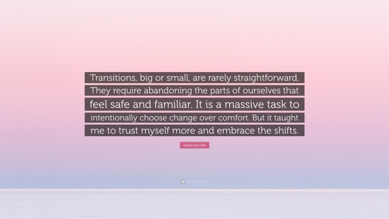 Alexandra Elle Quote: “Transitions, big or small, are rarely straightforward. They require abandoning the parts of ourselves that feel safe and familiar. It is a massive task to intentionally choose change over comfort. But it taught me to trust myself more and embrace the shifts.”