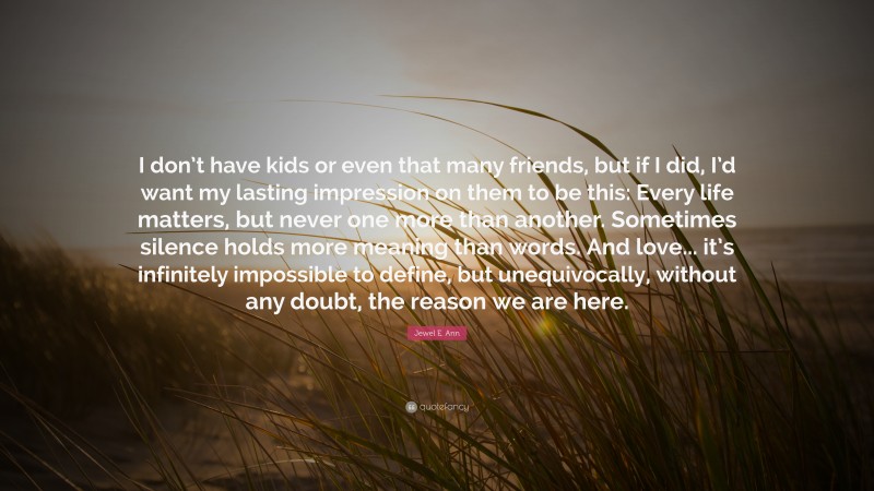 Jewel E. Ann Quote: “I don’t have kids or even that many friends, but if I did, I’d want my lasting impression on them to be this: Every life matters, but never one more than another. Sometimes silence holds more meaning than words. And love... it’s infinitely impossible to define, but unequivocally, without any doubt, the reason we are here.”