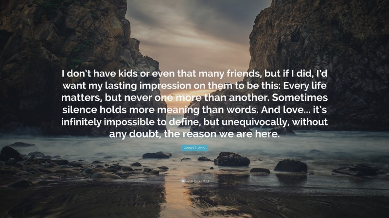 Jewel E. Ann Quote: “I don’t have kids or even that many friends, but if I did, I’d want my lasting impression on them to be this: Every life matters, but never one more than another. Sometimes silence holds more meaning than words. And love... it’s infinitely impossible to define, but unequivocally, without any doubt, the reason we are here.”